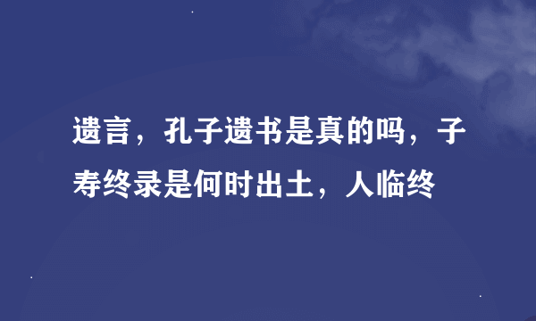 遗言，孔子遗书是真的吗，子寿终录是何时出土，人临终