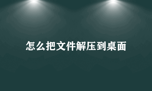 怎么把文件解压到桌面