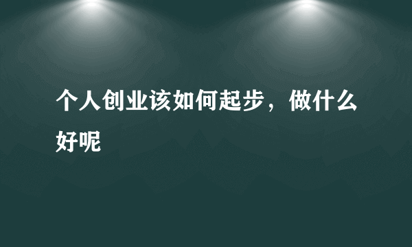 个人创业该如何起步，做什么好呢