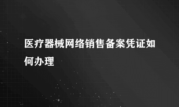 医疗器械网络销售备案凭证如何办理