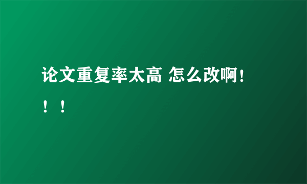 论文重复率太高 怎么改啊！！！