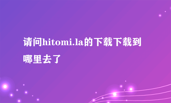 请问hitomi.la的下载下载到哪里去了