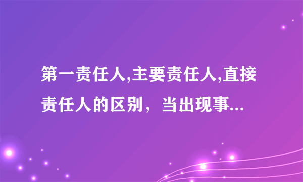 第一责任人,主要责任人,直接责任人的区别，当出现事故时，他们承担的法律责任的轻重如何？