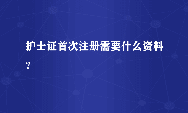 护士证首次注册需要什么资料？