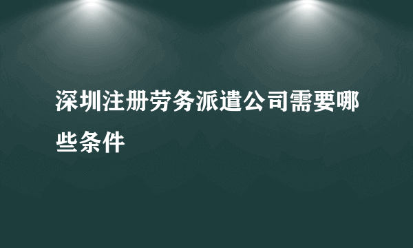 深圳注册劳务派遣公司需要哪些条件