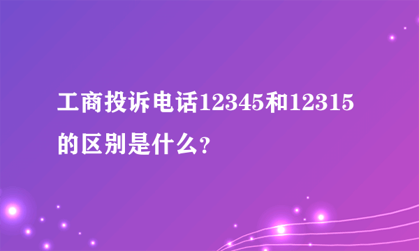 工商投诉电话12345和12315的区别是什么？