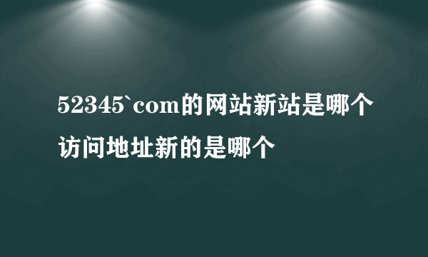 52345`com的网站新站是哪个访问地址新的是哪个