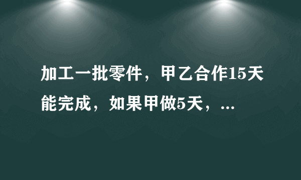 加工一批零件，甲乙合作15天能完成，如果甲做5天，乙做三天，可以完成全部的三十分之七已知甲每天做1