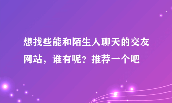 想找些能和陌生人聊天的交友网站，谁有呢？推荐一个吧