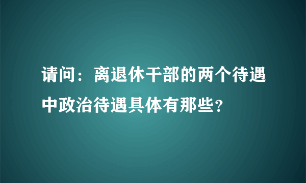 请问：离退休干部的两个待遇中政治待遇具体有那些？