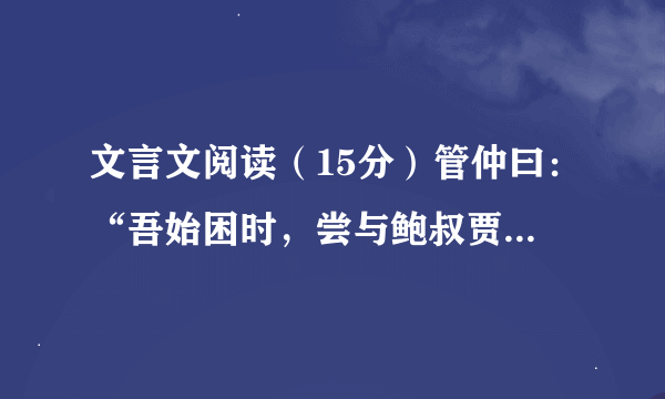 文言文阅读（15分）管仲曰：“吾始困时，尝与鲍叔贾，分财利多自与，鲍叔不以我为贪，知我贫也。吾尝为鲍