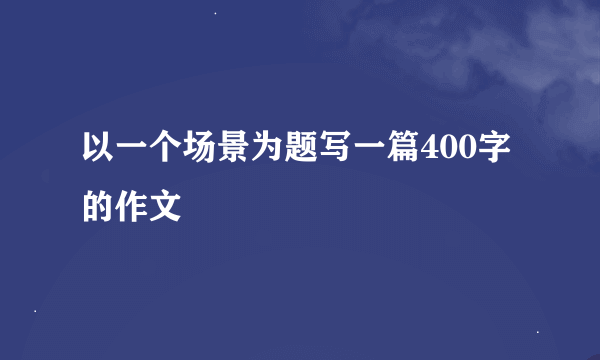 以一个场景为题写一篇400字的作文