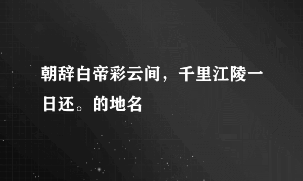 朝辞白帝彩云间，千里江陵一日还。的地名