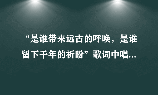 “是谁带来远古的呼唤，是谁留下千年的祈盼”歌词中唱的是哪里?