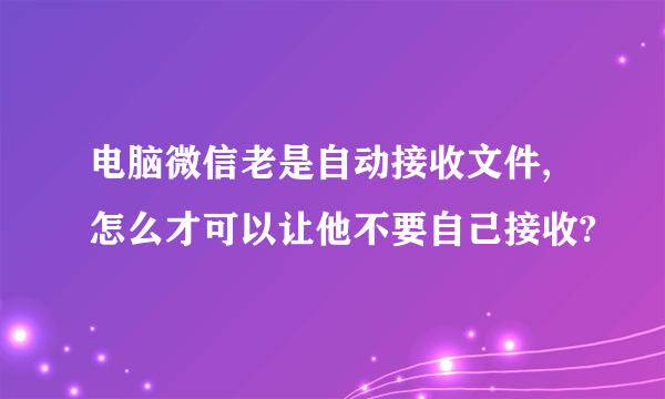 电脑微信老是自动接收文件,怎么才可以让他不要自己接收?