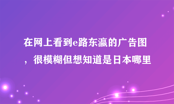 在网上看到e路东瀛的广告图，很模糊但想知道是日本哪里