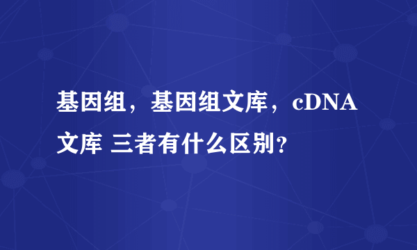 基因组，基因组文库，cDNA文库 三者有什么区别？