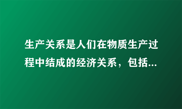 生产关系是人们在物质生产过程中结成的经济关系，包括以下哪些内容