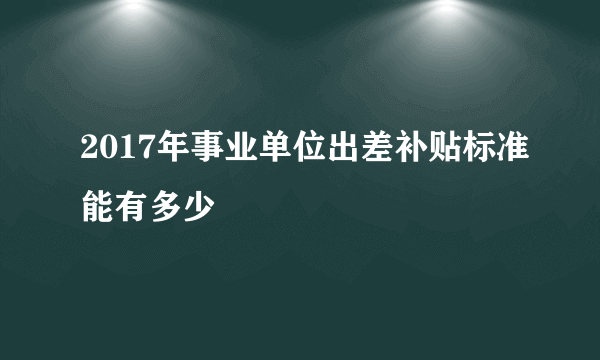 2017年事业单位出差补贴标准能有多少