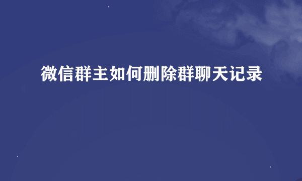 微信群主如何删除群聊天记录