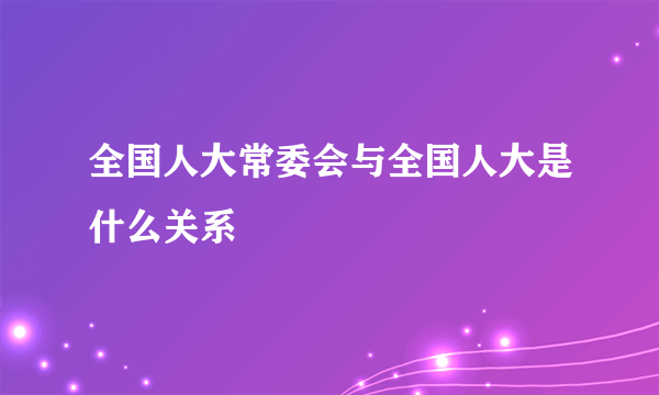 全国人大常委会与全国人大是什么关系