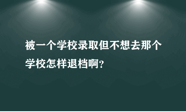 被一个学校录取但不想去那个学校怎样退档啊？