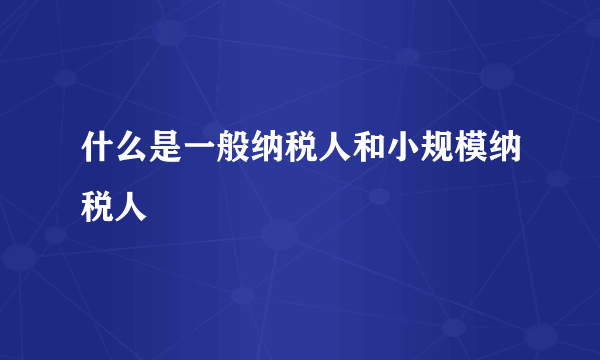 什么是一般纳税人和小规模纳税人