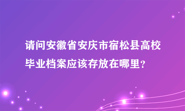 请问安徽省安庆市宿松县高校毕业档案应该存放在哪里？