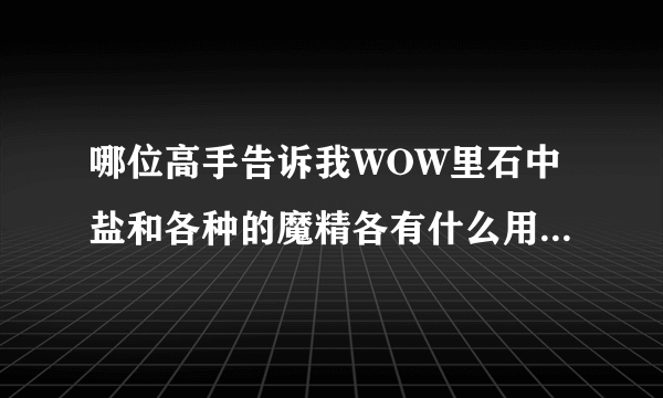 哪位高手告诉我WOW里石中盐和各种的魔精各有什么用啊？越具体越好啊谢谢了谢谢