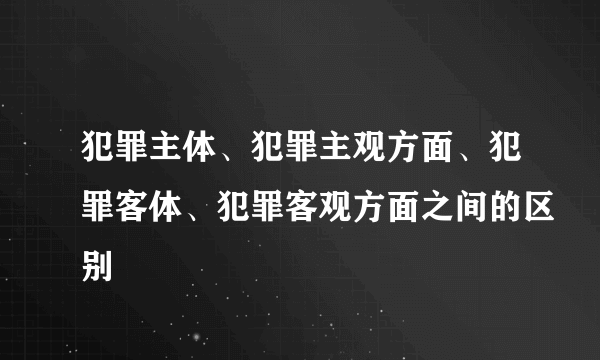 犯罪主体、犯罪主观方面、犯罪客体、犯罪客观方面之间的区别