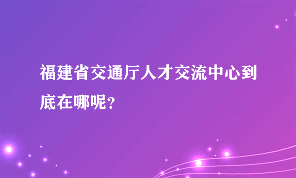 福建省交通厅人才交流中心到底在哪呢？