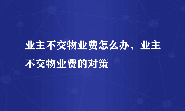 业主不交物业费怎么办，业主不交物业费的对策