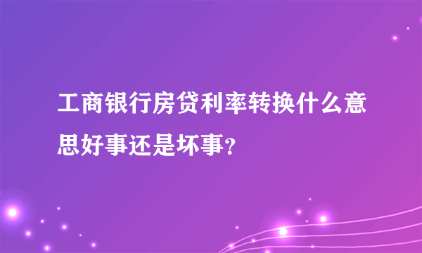 工商银行房贷利率转换什么意思好事还是坏事？