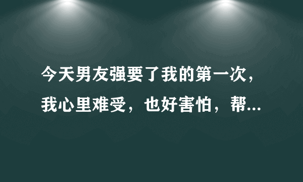 今天男友强要了我的第一次，我心里难受，也好害怕，帮忙进来说说吧