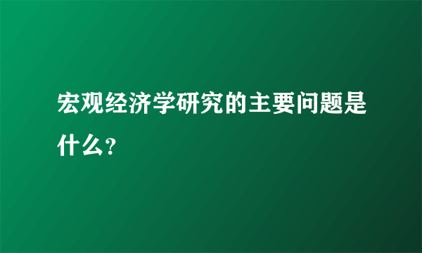 宏观经济学研究的主要问题是什么？