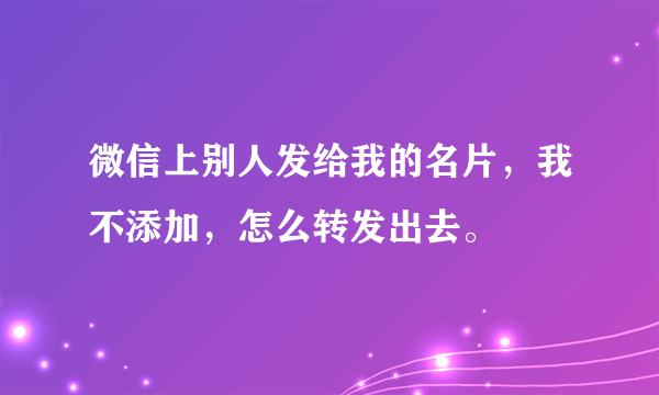 微信上别人发给我的名片，我不添加，怎么转发出去。