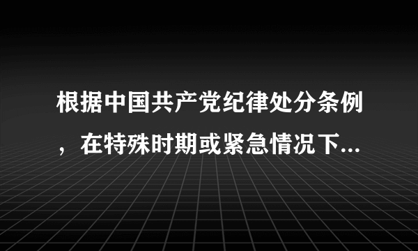 根据中国共产党纪律处分条例，在特殊时期或紧急情况下，党组织决定的，怎么办