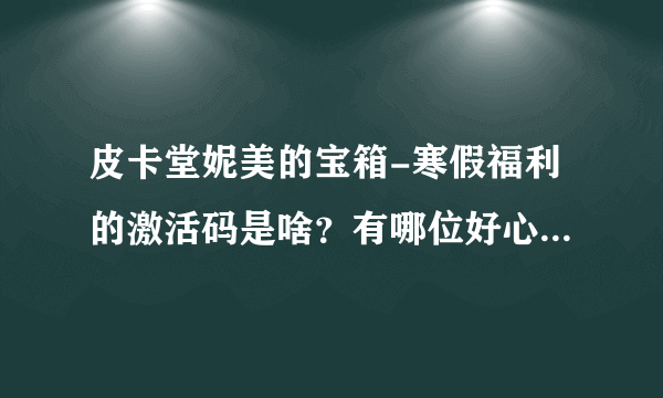 皮卡堂妮美的宝箱-寒假福利的激活码是啥？有哪位好心人帮忙微信关注下提问下么？在线等，急。