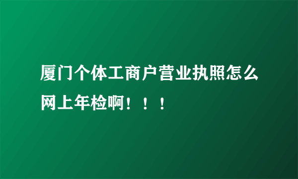 厦门个体工商户营业执照怎么网上年检啊！！！