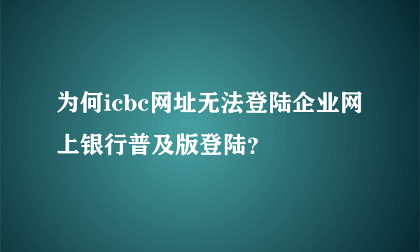 为何icbc网址无法登陆企业网上银行普及版登陆？