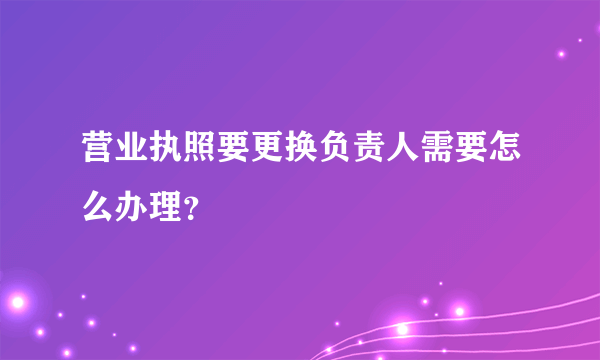 营业执照要更换负责人需要怎么办理？