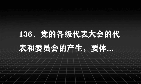 136、党的各级代表大会的代表和委员会的产生，要体现（ ）的意志。