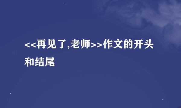 <<再见了,老师>>作文的开头和结尾