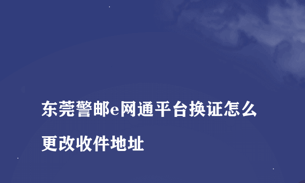 
东莞警邮e网通平台换证怎么更改收件地址

