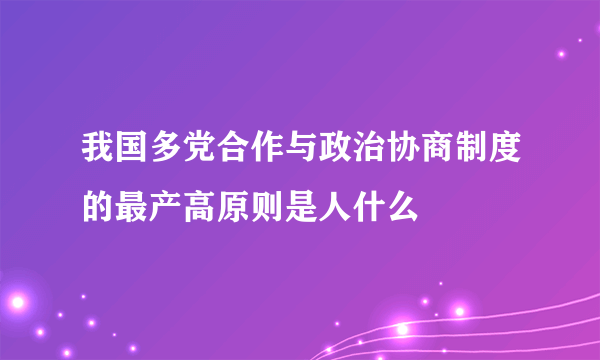 我国多党合作与政治协商制度的最产高原则是人什么