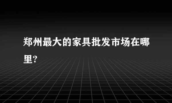 郑州最大的家具批发市场在哪里?