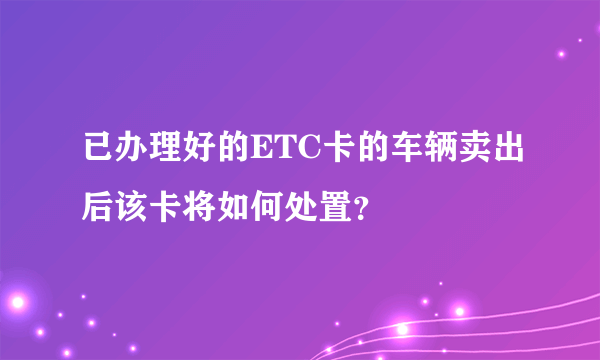 已办理好的ETC卡的车辆卖出后该卡将如何处置？