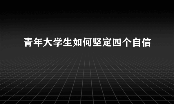 青年大学生如何坚定四个自信