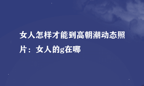 女人怎样才能到高朝潮动态照片：女人的g在哪