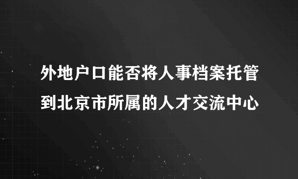 外地户口能否将人事档案托管到北京市所属的人才交流中心